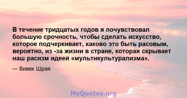 В течение тридцатых годов я почувствовал большую срочность, чтобы сделать искусство, которое подчеркивает, каково это быть расовым, вероятно, из -за жизни в стране, которая скрывает наш расизм идеей