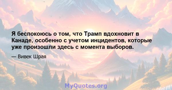 Я беспокоюсь о том, что Трамп вдохновит в Канаде, особенно с учетом инцидентов, которые уже произошли здесь с момента выборов.