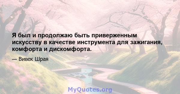 Я был и продолжаю быть приверженным искусству в качестве инструмента для зажигания, комфорта и дискомфорта.