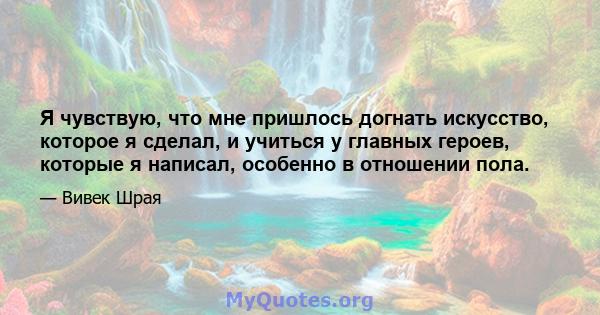 Я чувствую, что мне пришлось догнать искусство, которое я сделал, и учиться у главных героев, которые я написал, особенно в отношении пола.