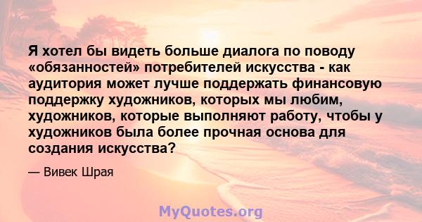 Я хотел бы видеть больше диалога по поводу «обязанностей» потребителей искусства - как аудитория может лучше поддержать финансовую поддержку художников, которых мы любим, художников, которые выполняют работу, чтобы у