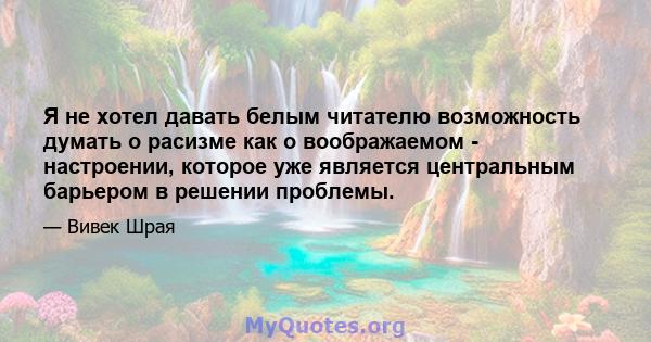 Я не хотел давать белым читателю возможность думать о расизме как о воображаемом - настроении, которое уже является центральным барьером в решении проблемы.