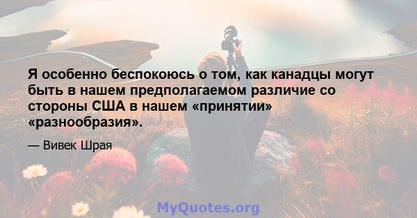 Я особенно беспокоюсь о том, как канадцы могут быть в нашем предполагаемом различие со стороны США в нашем «принятии» «разнообразия».