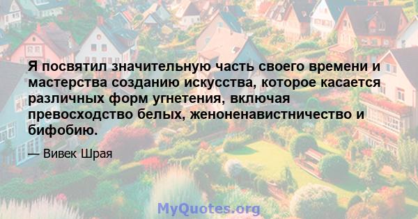 Я посвятил значительную часть своего времени и мастерства созданию искусства, которое касается различных форм угнетения, включая превосходство белых, женоненавистничество и бифобию.