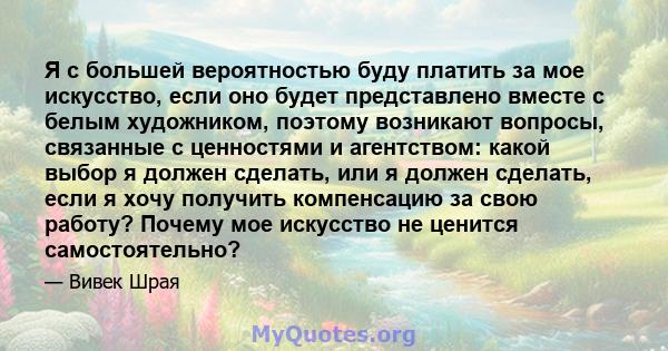 Я с большей вероятностью буду платить за мое искусство, если оно будет представлено вместе с белым художником, поэтому возникают вопросы, связанные с ценностями и агентством: какой выбор я должен сделать, или я должен