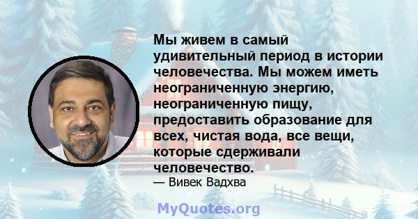 Мы живем в самый удивительный период в истории человечества. Мы можем иметь неограниченную энергию, неограниченную пищу, предоставить образование для всех, чистая вода, все вещи, которые сдерживали человечество.