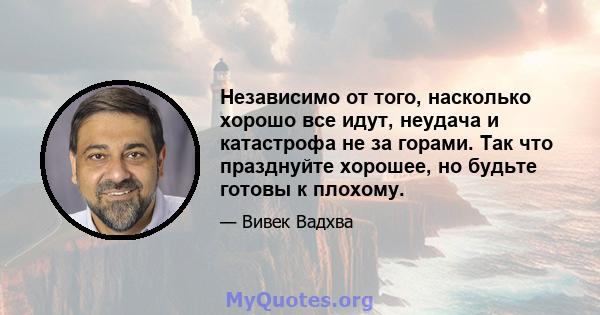 Независимо от того, насколько хорошо все идут, неудача и катастрофа не за горами. Так что празднуйте хорошее, но будьте готовы к плохому.