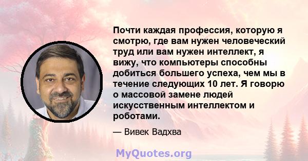 Почти каждая профессия, которую я смотрю, где вам нужен человеческий труд или вам нужен интеллект, я вижу, что компьютеры способны добиться большего успеха, чем мы в течение следующих 10 лет. Я говорю о массовой замене