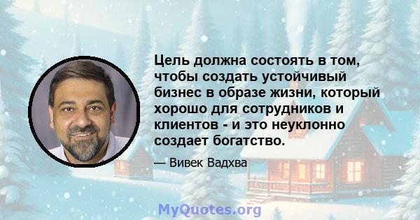 Цель должна состоять в том, чтобы создать устойчивый бизнес в образе жизни, который хорошо для сотрудников и клиентов - и это неуклонно создает богатство.