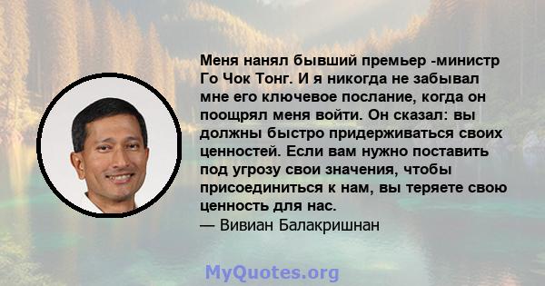 Меня нанял бывший премьер -министр Го Чок Тонг. И я никогда не забывал мне его ключевое послание, когда он поощрял меня войти. Он сказал: вы должны быстро придерживаться своих ценностей. Если вам нужно поставить под