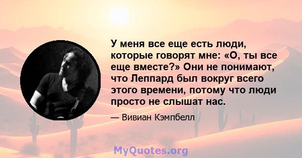 У меня все еще есть люди, которые говорят мне: «О, ты все еще вместе?» Они не понимают, что Леппард был вокруг всего этого времени, потому что люди просто не слышат нас.