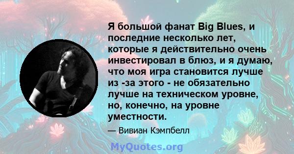 Я большой фанат Big Blues, и последние несколько лет, которые я действительно очень инвестировал в блюз, и я думаю, что моя игра становится лучше из -за этого - не обязательно лучше на техническом уровне, но, конечно,