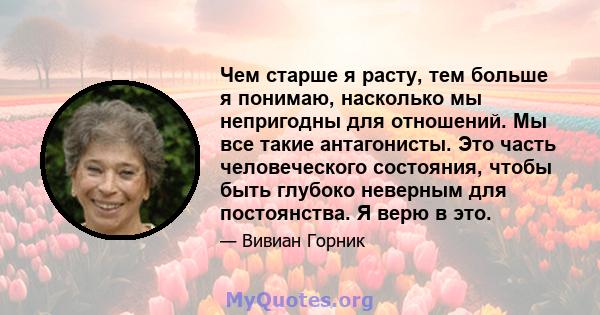 Чем старше я расту, тем больше я понимаю, насколько мы непригодны для отношений. Мы все такие антагонисты. Это часть человеческого состояния, чтобы быть глубоко неверным для постоянства. Я верю в это.