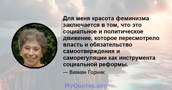 Для меня красота феминизма заключается в том, что это социальное и политическое движение, которое пересмотрело власть и обязательство самоотверждения и саморегуляции как инструмента социальной реформы.