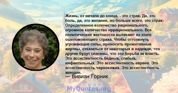 Жизнь, от начала до конца, - это страх. Да, это боль, да, это желание, но больше всего, это страх; Определенное количество рационального, огромное количество иррационального. Все политические жестокости вытекают из