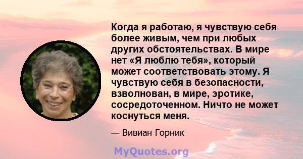 Когда я работаю, я чувствую себя более живым, чем при любых других обстоятельствах. В мире нет «Я люблю тебя», который может соответствовать этому. Я чувствую себя в безопасности, взволнован, в мире, эротике,