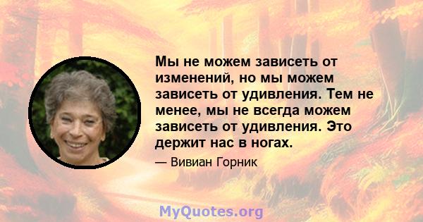 Мы не можем зависеть от изменений, но мы можем зависеть от удивления. Тем не менее, мы не всегда можем зависеть от удивления. Это держит нас в ногах.