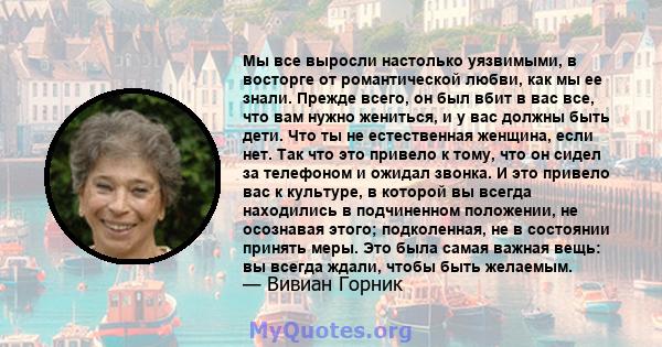 Мы все выросли настолько уязвимыми, в восторге от романтической любви, как мы ее знали. Прежде всего, он был вбит в вас все, что вам нужно жениться, и у вас должны быть дети. Что ты не естественная женщина, если нет.