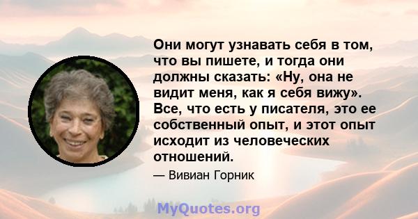 Они могут узнавать себя в том, что вы пишете, и тогда они должны сказать: «Ну, она не видит меня, как я себя вижу». Все, что есть у писателя, это ее собственный опыт, и этот опыт исходит из человеческих отношений.