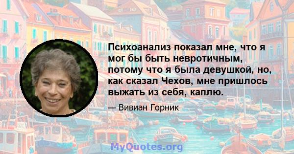 Психоанализ показал мне, что я мог бы быть невротичным, потому что я была девушкой, но, как сказал Чехов, мне пришлось выжать из себя, каплю.