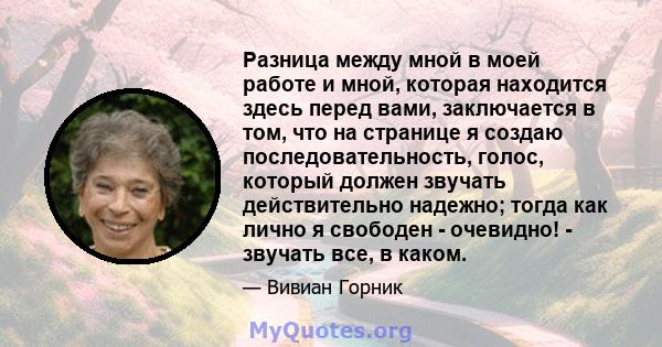 Разница между мной в моей работе и мной, которая находится здесь перед вами, заключается в том, что на странице я создаю последовательность, голос, который должен звучать действительно надежно; тогда как лично я