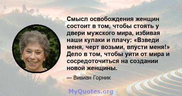 Смысл освобождения женщин состоит в том, чтобы стоять у двери мужского мира, избивая наши кулаки и плачу: «Взведи меня, черт возьми, впусти меня!» Дело в том, чтобы уйти от мира и сосредоточиться на создании новой