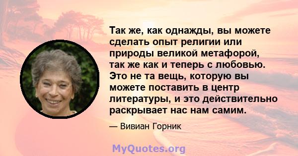 Так же, как однажды, вы можете сделать опыт религии или природы великой метафорой, так же как и теперь с любовью. Это не та вещь, которую вы можете поставить в центр литературы, и это действительно раскрывает нас нам