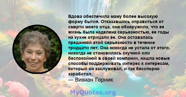 Вдова обеспечила маму более высокую форму бытия. Отказавшись оправиться от смерти моего отца, она обнаружила, что ее жизнь была наделена серьезностью, ее годы на кухне отрицали ее. Она оставалась преданной этой