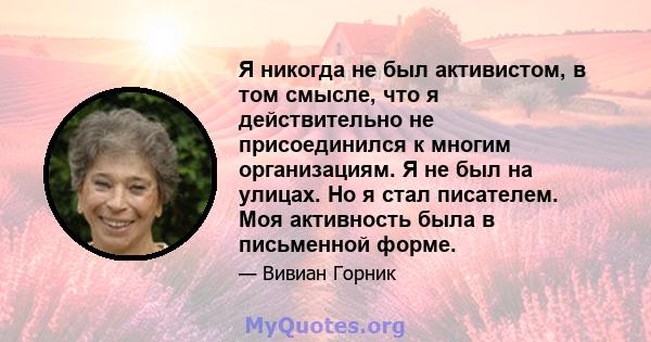 Я никогда не был активистом, в том смысле, что я действительно не присоединился к многим организациям. Я не был на улицах. Но я стал писателем. Моя активность была в письменной форме.