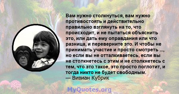 Вам нужно столкнуться, вам нужно противостоять и действительно правильно взглянуть на то, что происходит, и не пытаться объяснить это, или дать ему оправдания или что разница, и переверните это. И чтобы не принимать