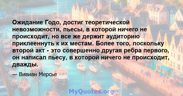 Ожидание Годо, достиг теоретической невозможности, пьесы, в которой ничего не происходит, но все же держит аудиторию приклееннуть к их местам. Более того, поскольку второй акт - это совершенно другая ребра первого, он