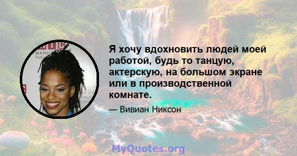 Я хочу вдохновить людей моей работой, будь то танцую, актерскую, на большом экране или в производственной комнате.