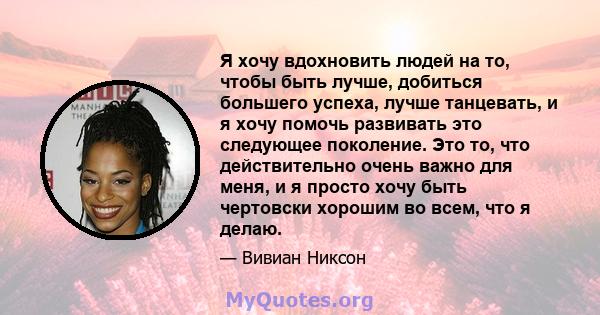 Я хочу вдохновить людей на то, чтобы быть лучше, добиться большего успеха, лучше танцевать, и я хочу помочь развивать это следующее поколение. Это то, что действительно очень важно для меня, и я просто хочу быть