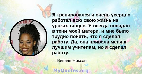 Я тренировался и очень усердно работал всю свою жизнь на уроках танцев. Я всегда попадал в тени моей матери, и мне было трудно понять, что я сделал работу. Да, она привела меня к лучшим учителям, но я сделал работу.