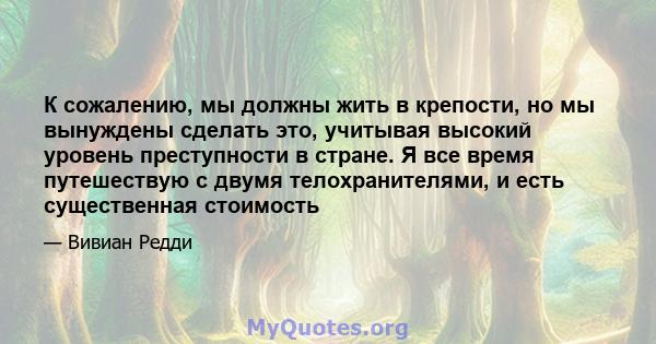 К сожалению, мы должны жить в крепости, но мы вынуждены сделать это, учитывая высокий уровень преступности в стране. Я все время путешествую с двумя телохранителями, и есть существенная стоимость