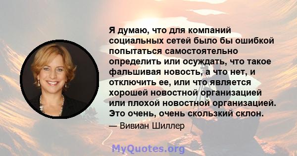 Я думаю, что для компаний социальных сетей было бы ошибкой попытаться самостоятельно определить или осуждать, что такое фальшивая новость, а что нет, и отключить ее, или что является хорошей новостной организацией или