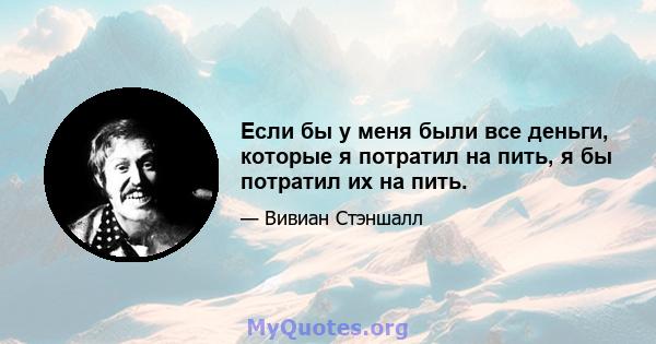 Если бы у меня были все деньги, которые я потратил на пить, я бы потратил их на пить.