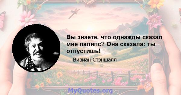 Вы знаете, что однажды сказал мне палипс? Она сказала: ты отпустишь!