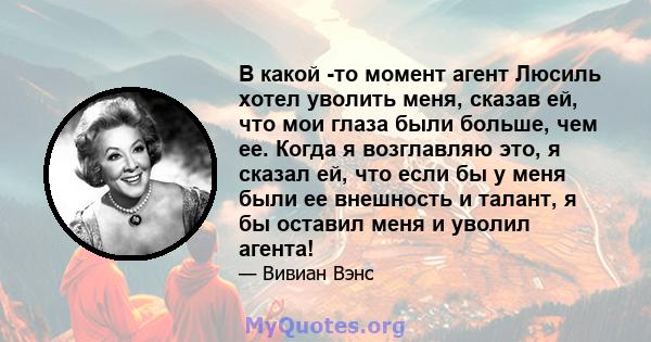 В какой -то момент агент Люсиль хотел уволить меня, сказав ей, что мои глаза были больше, чем ее. Когда я возглавляю это, я сказал ей, что если бы у меня были ее внешность и талант, я бы оставил меня и уволил агента!