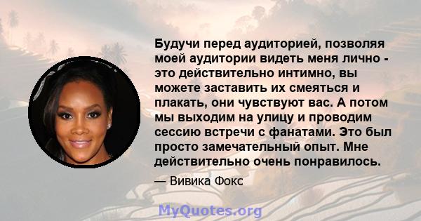 Будучи перед аудиторией, позволяя моей аудитории видеть меня лично - это действительно интимно, вы можете заставить их смеяться и плакать, они чувствуют вас. А потом мы выходим на улицу и проводим сессию встречи с