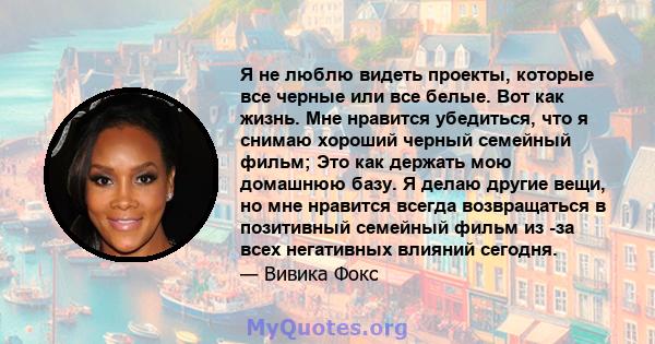 Я не люблю видеть проекты, которые все черные или все белые. Вот как жизнь. Мне нравится убедиться, что я снимаю хороший черный семейный фильм; Это как держать мою домашнюю базу. Я делаю другие вещи, но мне нравится