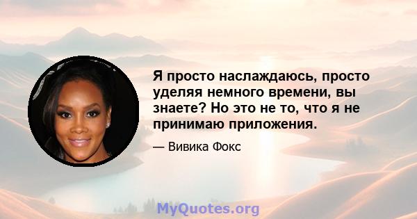 Я просто наслаждаюсь, просто уделяя немного времени, вы знаете? Но это не то, что я не принимаю приложения.