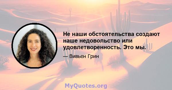 Не наши обстоятельства создают наше недовольство или удовлетворенность. Это мы.