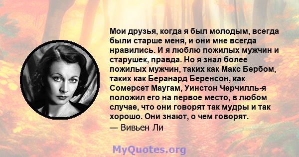 Мои друзья, когда я был молодым, всегда были старше меня, и они мне всегда нравились. И я люблю пожилых мужчин и старушек, правда. Но я знал более пожилых мужчин, таких как Макс Бербом, таких как Беранард Беренсон, как