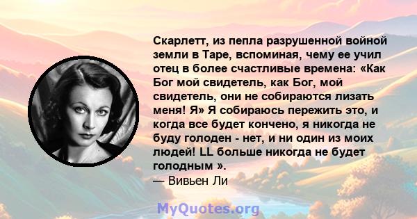 Скарлетт, из пепла разрушенной войной земли в Таре, вспоминая, чему ее учил отец в более счастливые времена: «Как Бог мой свидетель, как Бог, мой свидетель, они не собираются лизать меня! Я» Я собираюсь пережить это, и