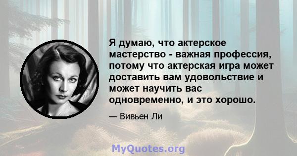 Я думаю, что актерское мастерство - важная профессия, потому что актерская игра может доставить вам удовольствие и может научить вас одновременно, и это хорошо.