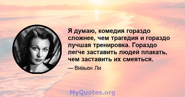 Я думаю, комедия гораздо сложнее, чем трагедия и гораздо лучшая тренировка. Гораздо легче заставить людей плакать, чем заставить их смеяться.