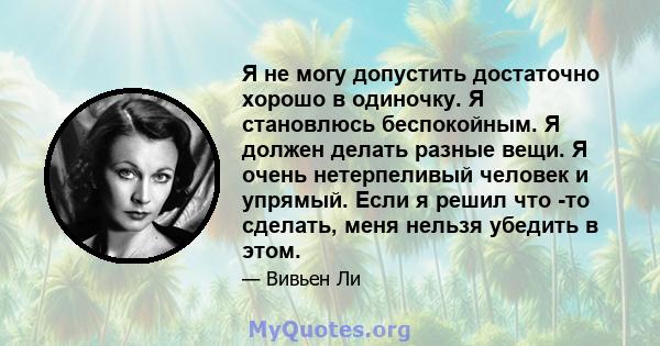 Я не могу допустить достаточно хорошо в одиночку. Я становлюсь беспокойным. Я должен делать разные вещи. Я очень нетерпеливый человек и упрямый. Если я решил что -то сделать, меня нельзя убедить в этом.