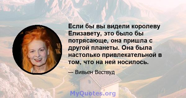 Если бы вы видели королеву Елизавету, это было бы потрясающе, она пришла с другой планеты. Она была настолько привлекательной в том, что на ней носилось.