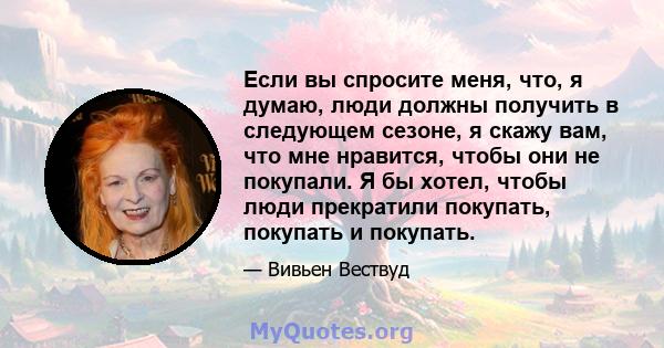 Если вы спросите меня, что, я думаю, люди должны получить в следующем сезоне, я скажу вам, что мне нравится, чтобы они не покупали. Я бы хотел, чтобы люди прекратили покупать, покупать и покупать.